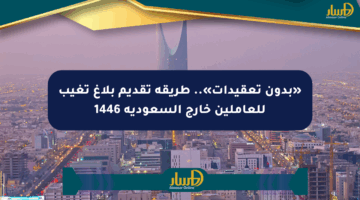 «بدون تعقيدات».. طريقة تقديم بلاغ تغيب للعاملين خارج السعودية 1446